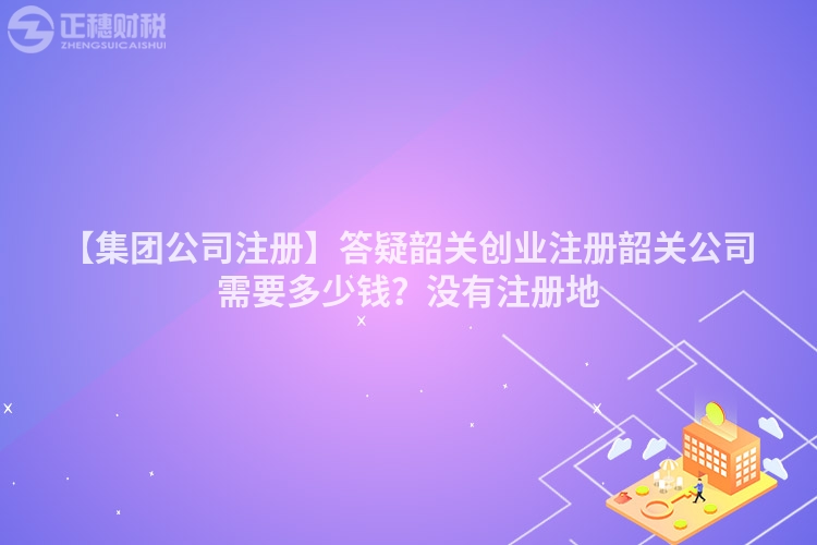 【集團公司注冊】答疑韶關創業注冊韶關公司需要多少錢？沒有注冊地