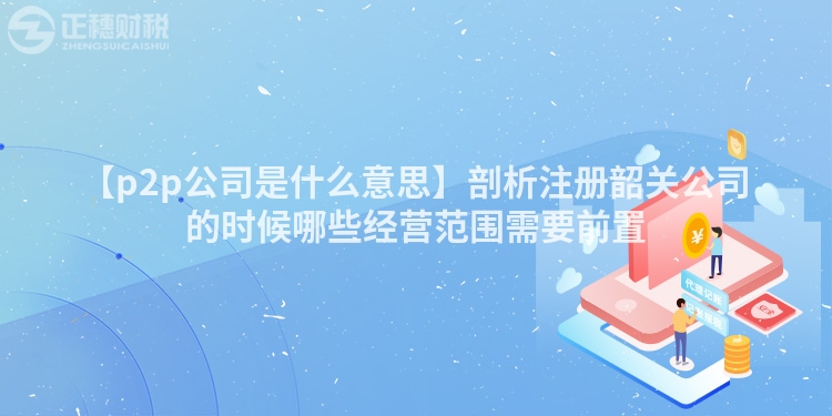 【p2p公司是什么意思】剖析注冊韶關公司的時候哪些經營范圍需要前置