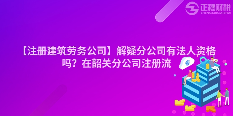 【注冊建筑勞務公司】解疑分公司有法人資格嗎?在韶關分公司注冊流