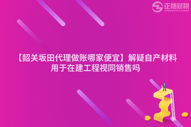 【韶關(guān)坂田代理做賬哪家便宜】解疑自產(chǎn)材料用于在建工程視同銷(xiāo)售嗎