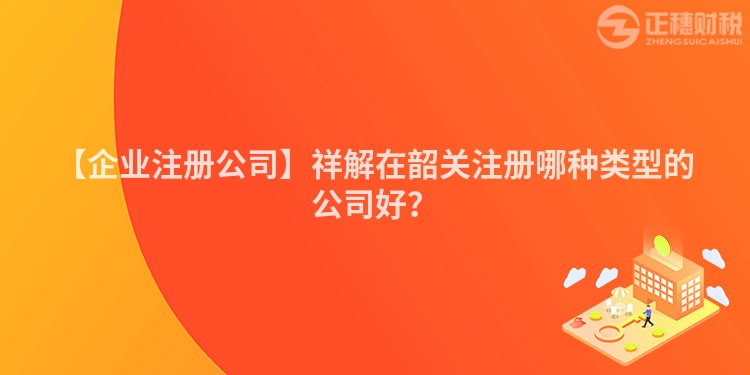 【企業(yè)注冊公司】祥解在韶關(guān)注冊哪種類型的公司好?