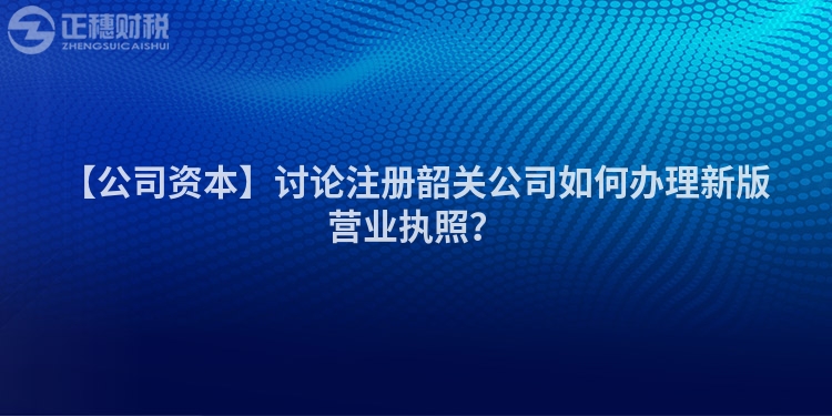 【公司資本】討論注冊韶關公司如何辦理新版營業執照?