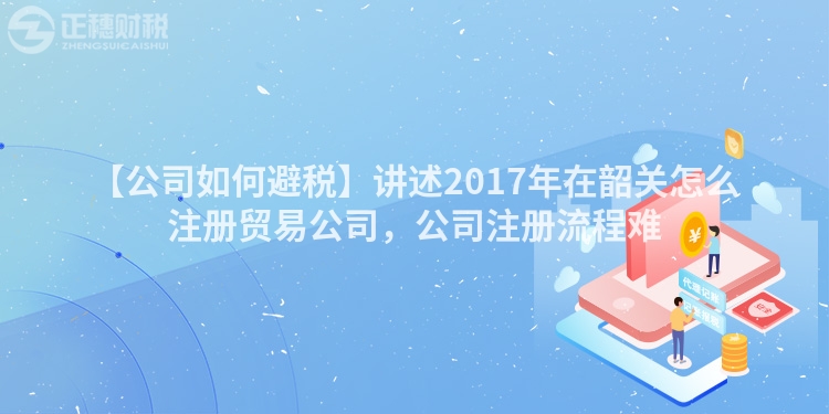 【公司如何避稅】講述2017年在韶關(guān)怎么注冊(cè)貿(mào)易公司，公司注冊(cè)流程難