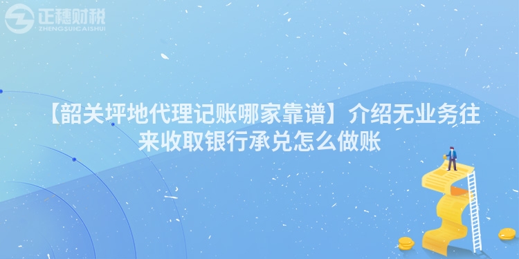 【韶關(guān)坪地代理記賬哪家靠譜】介紹無業(yè)務(wù)往來收取銀行承兌怎么做賬
