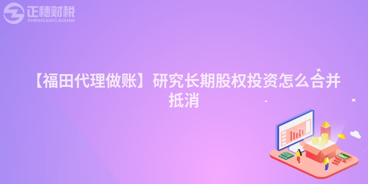 【福田代理做賬】研究長(zhǎng)期股權(quán)投資怎么合并抵消