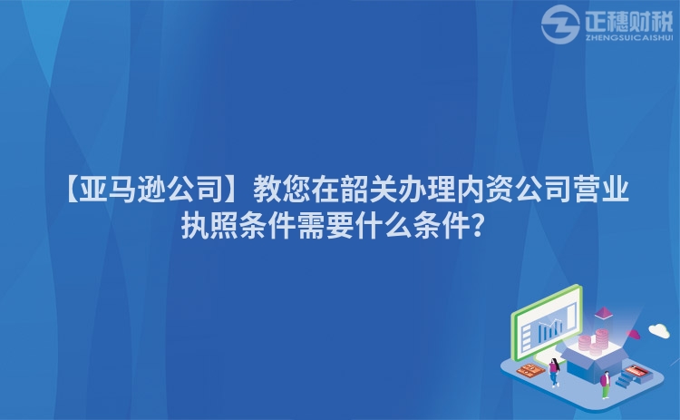 【亞馬遜公司】教您在韶關(guān)辦理內(nèi)資公司營業(yè)執(zhí)照條件需要什么條件？