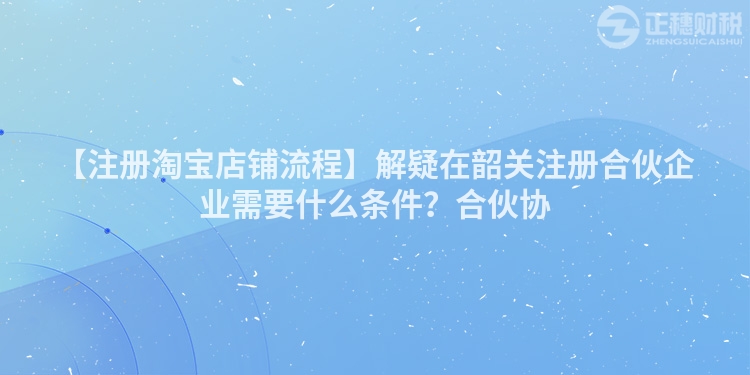 【注冊(cè)淘寶店鋪流程】解疑在韶關(guān)注冊(cè)合伙企業(yè)需要什么條件?合伙協(xié)
