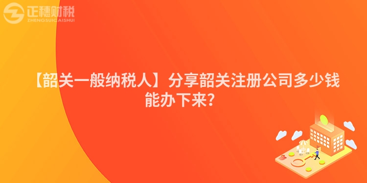【韶關一般納稅人】分享韶關注冊公司多少錢能辦下來?
