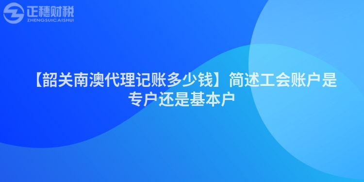 【韶關(guān)南澳代理記賬多少錢】簡(jiǎn)述工會(huì)賬戶是專戶還是基本戶