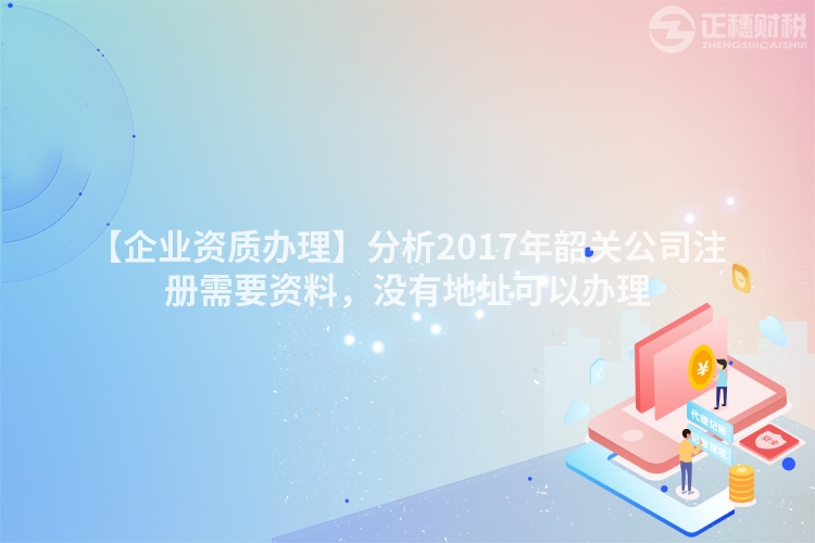 【企業資質辦理】分析2017年韶關公司注冊需要資料，沒有地址可以辦理