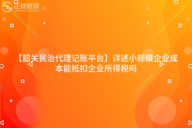 【韶關(guān)民治代理記賬平臺(tái)】詳述小規(guī)模企業(yè)成本能抵扣企業(yè)所得稅嗎