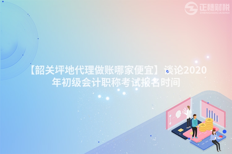 【韶關坪地代理做賬哪家便宜】談論2020年初級會計職稱考試報名時間