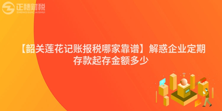 【韶關(guān)蓮花記賬報稅哪家靠譜】解惑企業(yè)定期存款起存金額多少