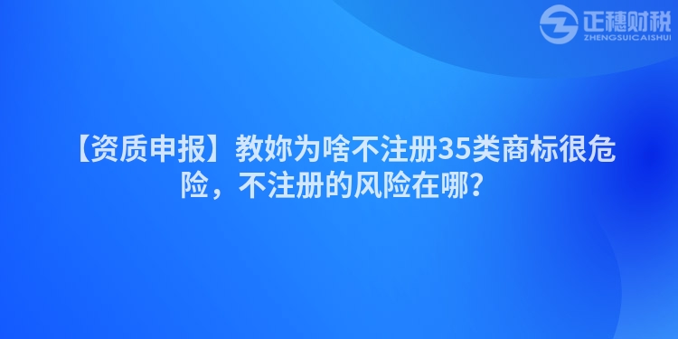 【資質申報】教妳為啥不注冊35類商標很危險，不注冊的風險在哪？