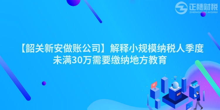 【韶關新安做賬公司】解釋小規模納稅人季度未滿30萬需要繳納地方教育