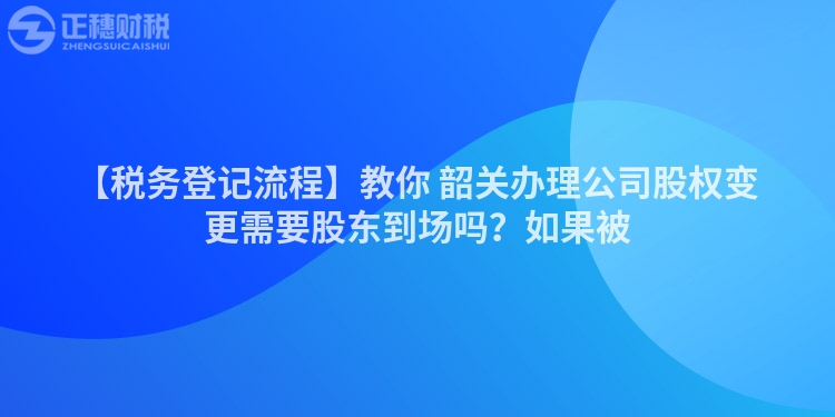 【稅務登記流程】教你 韶關辦理公司股權變更需要股東到場嗎?如果被