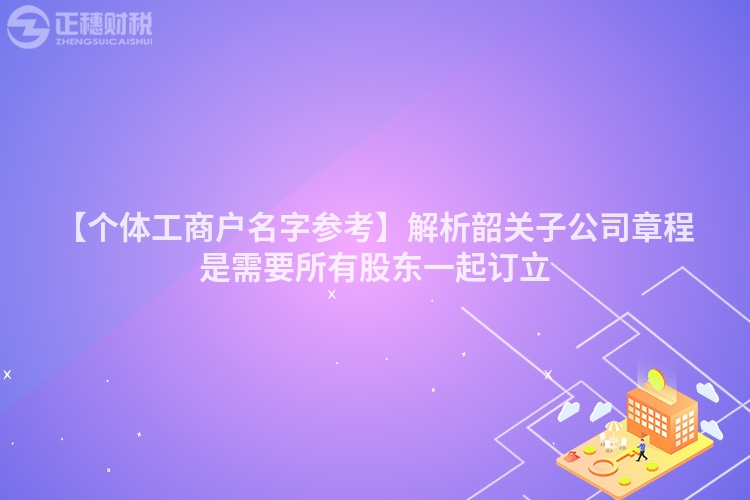 【個體工商戶名字參考】解析韶關(guān)子公司章程是需要所有股東一起訂立