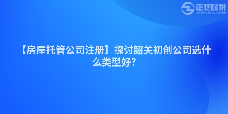 【房屋托管公司注冊】探討韶關初創公司選什么類型好?