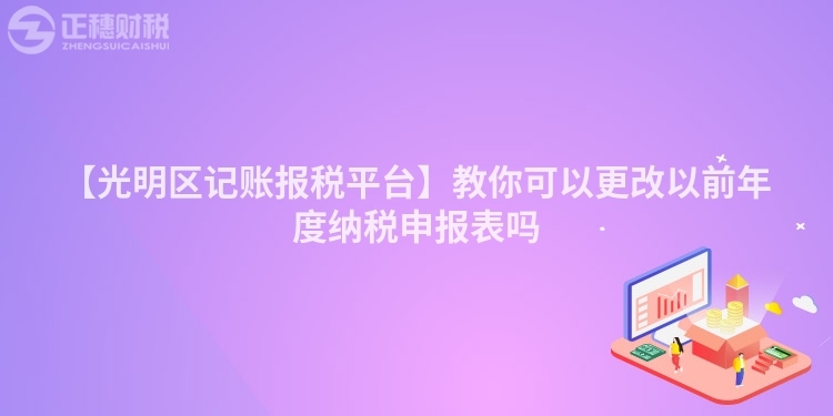 【光明區記賬報稅平臺】教你可以更改以前年度納稅申報表嗎
