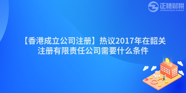 【香港成立公司注冊】熱議2017年在韶關(guān)注冊有限責(zé)任公司需要什么條件
