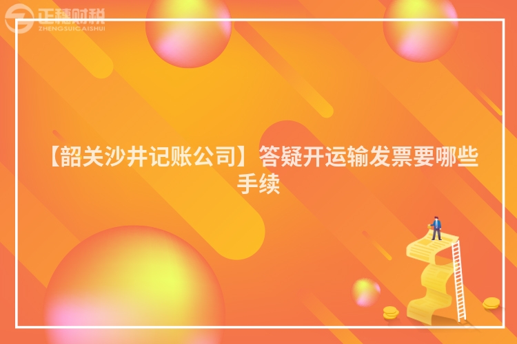 【韶關沙井記賬公司】答疑開運輸發票要哪些手續