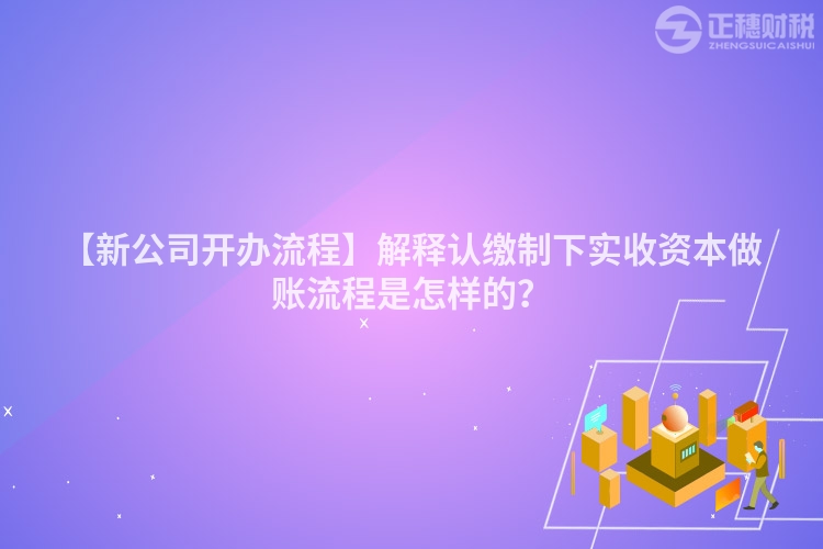 【新公司開辦流程】解釋認繳制下實收資本做賬流程是怎樣的?