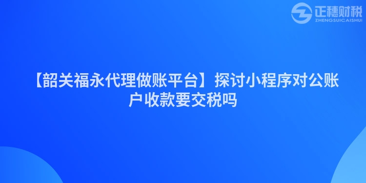 【韶關福永代理做賬平臺】探討小程序對公賬戶收款要交稅嗎
