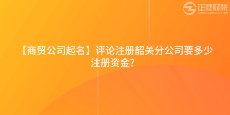 【商貿公司起名】評論注冊韶關分公司要多少注冊資金？