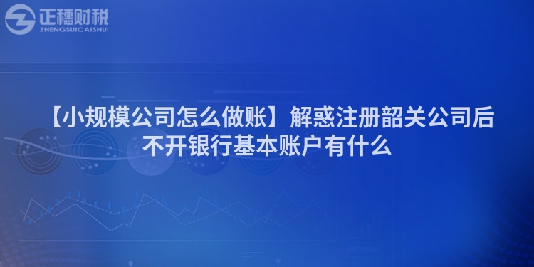 【小規(guī)模公司怎么做賬】解惑注冊韶關(guān)公司后不開銀行基本賬戶有什么