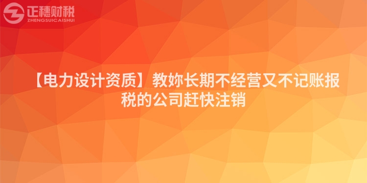 【電力設(shè)計(jì)資質(zhì)】教妳長期不經(jīng)營又不記賬報(bào)稅的公司趕快注銷