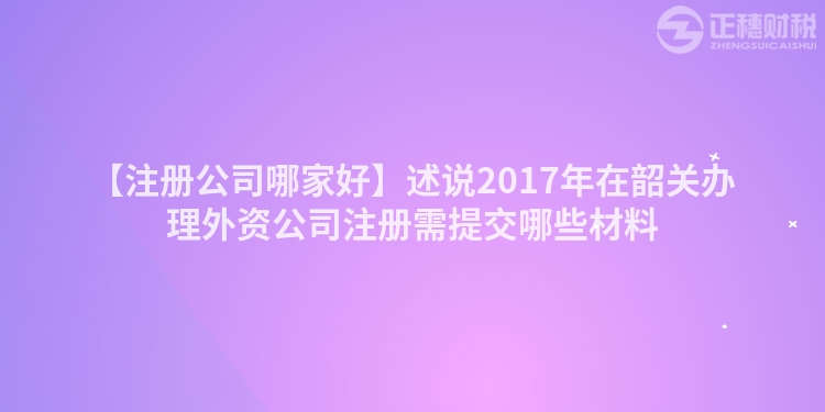 【注冊公司哪家好】述說2017年在韶關辦理外資公司注冊需提交哪些材料