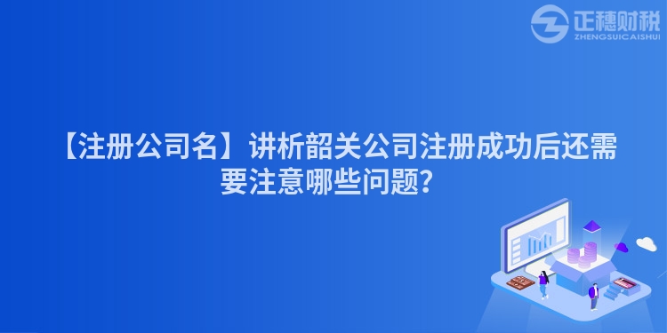 【注冊公司名】講析韶關公司注冊成功后還需要注意哪些問題?