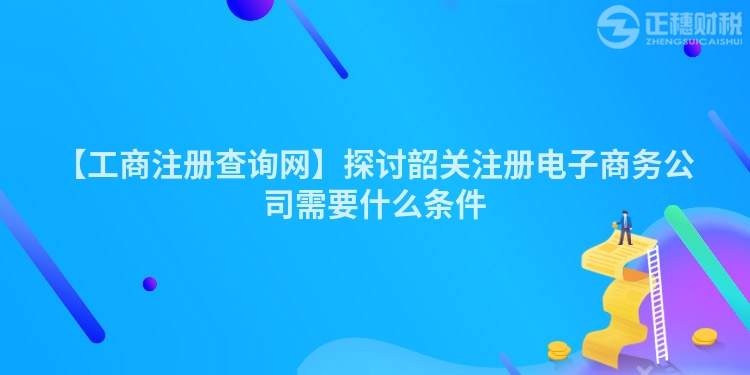 【工商注冊查詢網】探討韶關注冊電子商務公司需要什么條件