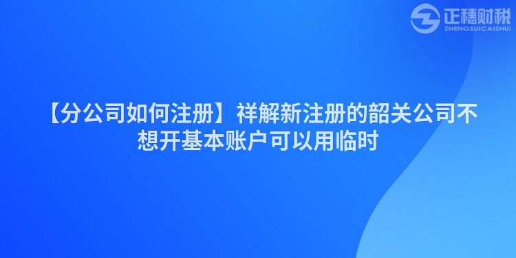 【分公司如何注冊】祥解新注冊的韶關公司不想開基本賬戶可以用臨時