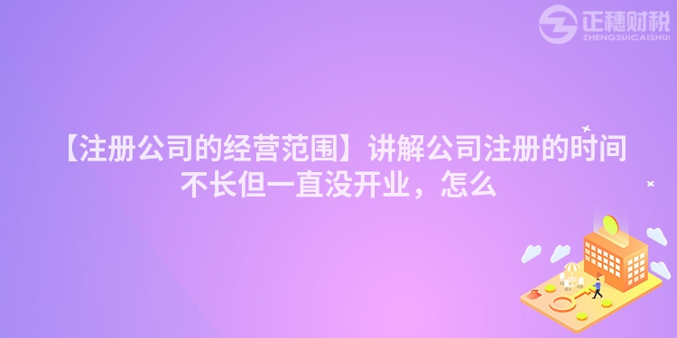 【注冊公司的經(jīng)營范圍】講解公司注冊的時間不長但一直沒開業(yè)，怎么