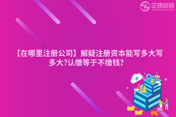 【在哪里注冊公司】解疑注冊資本能寫多大寫多大?認繳等于不繳錢？