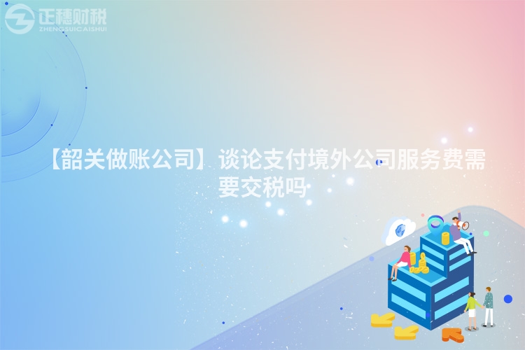 【韶關做賬公司】談論支付境外公司服務費需要交稅嗎