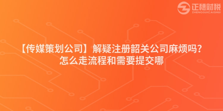 【傳媒策劃公司】解疑注冊韶關公司麻煩嗎?怎么走流程和需要提交哪