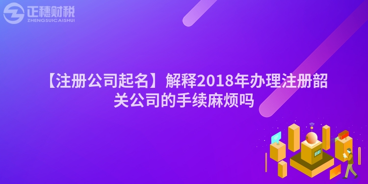 【注冊公司起名】解釋2018年辦理注冊韶關公司的手續麻煩嗎