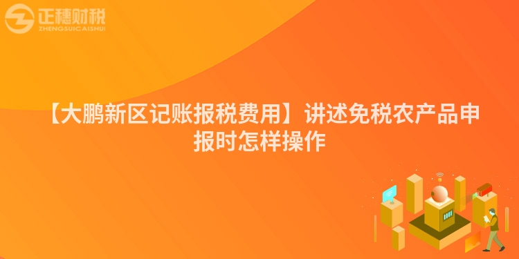 【大鵬新區(qū)記賬報(bào)稅費(fèi)用】講述免稅農(nóng)產(chǎn)品申報(bào)時(shí)怎樣操作