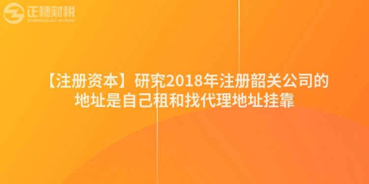 【注冊資本】研究2018年注冊韶關公司的地址是自己租和找代理地址掛靠
