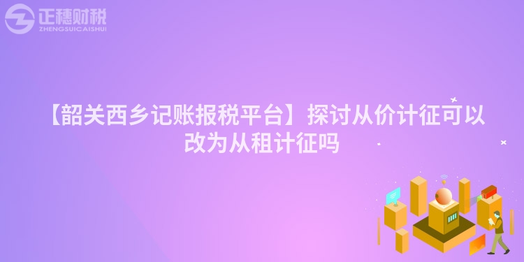 【韶關(guān)西鄉(xiāng)記賬報稅平臺】探討從價計征可以改為從租計征嗎