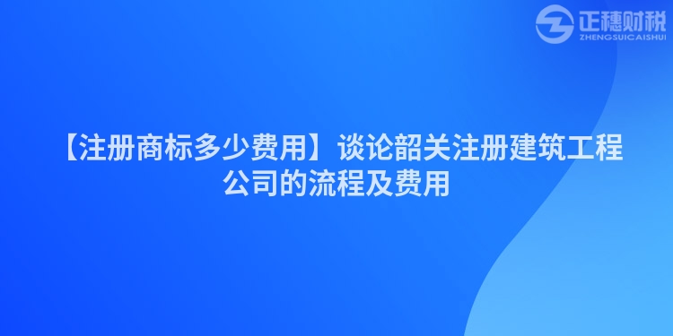 【注冊商標多少費用】談論韶關注冊建筑工程公司的流程及費用