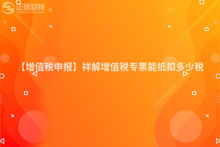 【增值稅申報】祥解增值稅專票能抵扣多少稅