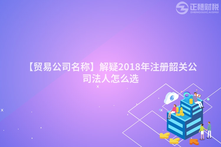 【貿(mào)易公司名稱】解疑2018年注冊韶關(guān)公司法人怎么選