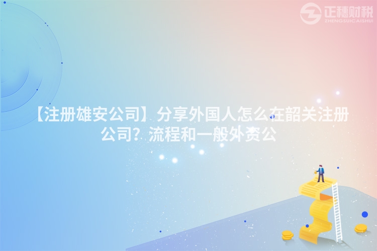 【注冊雄安公司】分享外國人怎么在韶關注冊公司?流程和一般外資公