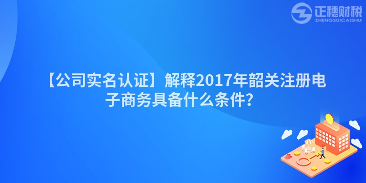 【公司實(shí)名認(rèn)證】解釋2017年韶關(guān)注冊電子商務(wù)具備什么條件？