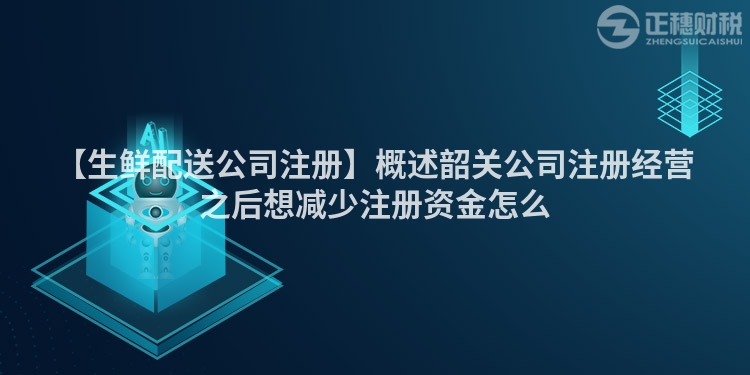 【生鮮配送公司注冊】概述韶關公司注冊經營之后想減少注冊資金怎么