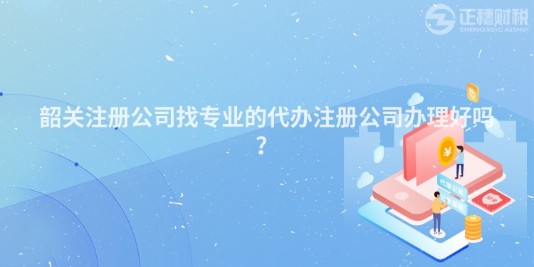 韶關注冊公司找專業的代辦注冊公司辦理好嗎？
