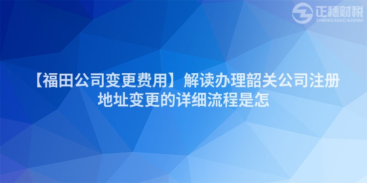【福田公司變更費用】解讀辦理韶關公司注冊地址變更的詳細流程是怎